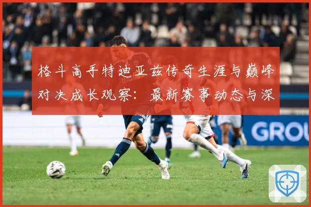 格斗高手特迪亚兹传奇生涯与巅峰对决成长观察：最新赛事动态与深度分析