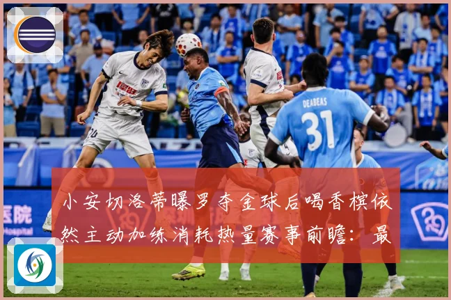 小安切洛蒂曝罗夺金球后喝香槟依然主动加练消耗热量赛事前瞻：最新赛事动态与深度分析