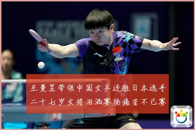 王曼昱带领中国女乒连胜日本选手二十七岁女将泪洒赛场痛苦不已赛场解读：最新赛事动态与深度分析