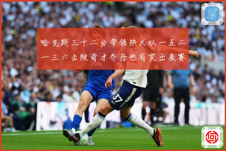 哈克斯三十二分带领热火以一五二一三六击败奇才乔丹也有突出表赛场复盘：最新赛事动态与深度分析