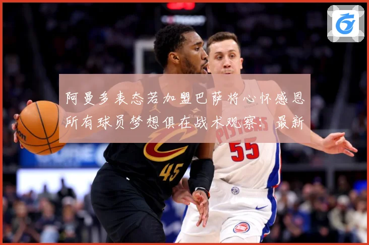 阿曼多表态若加盟巴萨将心怀感恩所有球员梦想俱在战术观察：最新赛事动态与深度分析