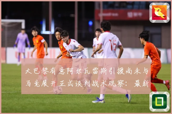 大巴黎有意阿尔瓦雷斯引援尚未与马竞展开正式谈判战术观察：最新赛事动态与深度分析