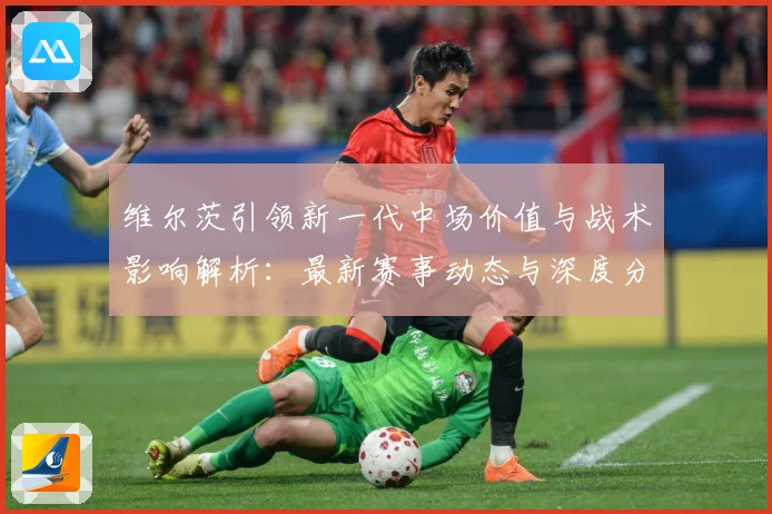 维尔茨引领新一代中场价值与战术影响解析：最新赛事动态与深度分析