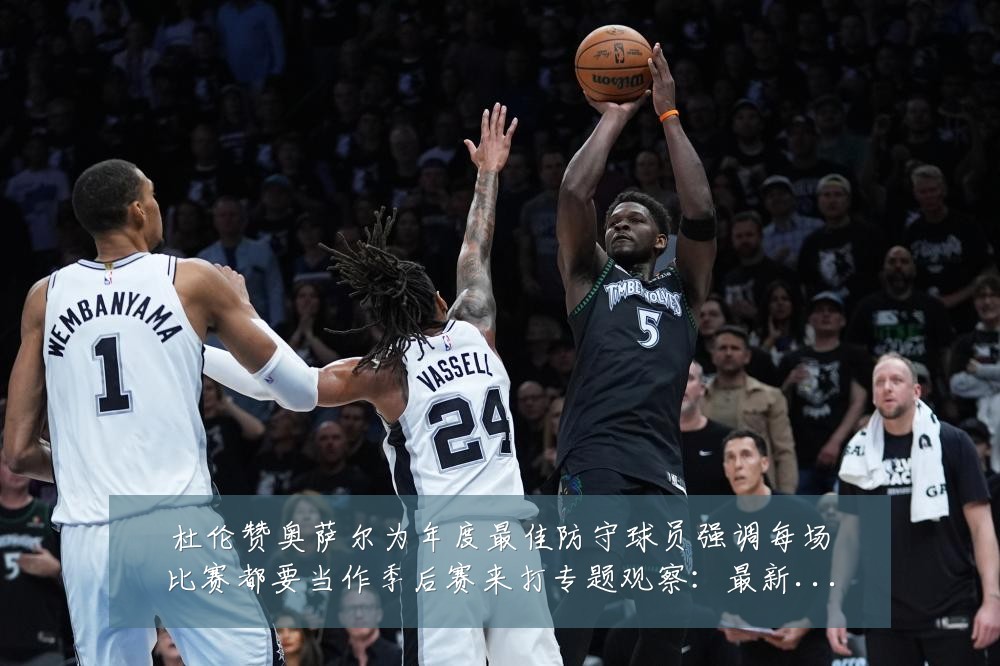 杜伦赞奥萨尔为年度最佳防守球员强调每场比赛都要当作季后赛来打专题观察：最新赛事动态与深度分析